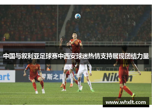 中国与叙利亚足球赛中西安球迷热情支持展现团结力量