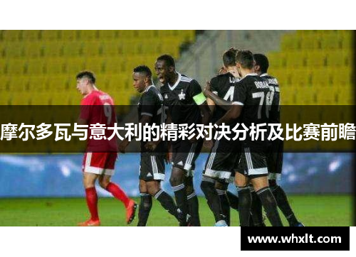 摩尔多瓦与意大利的精彩对决分析及比赛前瞻 摩尔多瓦与意大利的精彩对决分析及比赛前瞻